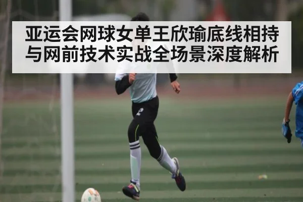 亚运会网球女单王欣瑜底线相持与网前技术实战全场景深度解析 - c7c7.app